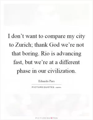 I don’t want to compare my city to Zurich; thank God we’re not that boring. Rio is advancing fast, but we’re at a different phase in our civilization Picture Quote #1