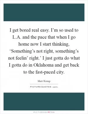 I get bored real easy. I’m so used to L.A. and the pace that when I go home now I start thinking, ‘Something’s not right, something’s not feelin’ right.’ I just gotta do what I gotta do in Oklahoma and get back to the fast-paced city Picture Quote #1