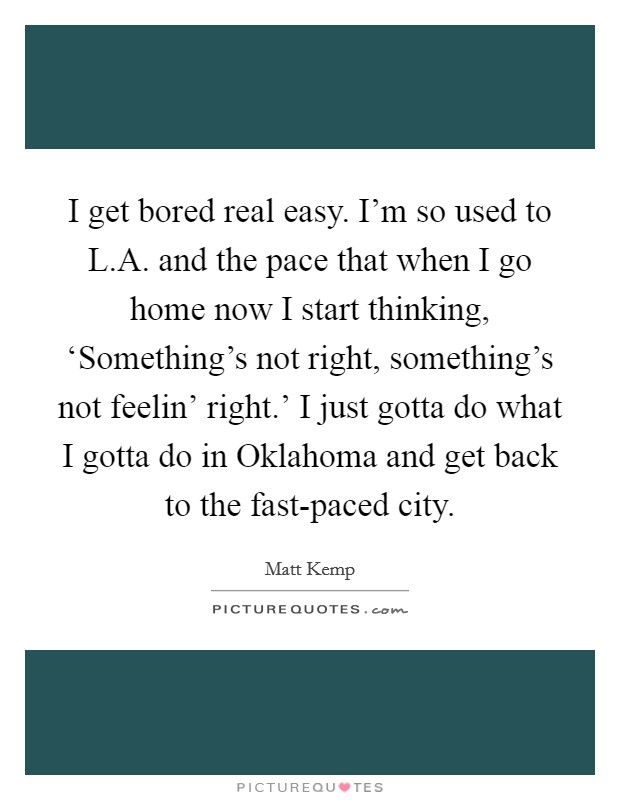 I get bored real easy. I'm so used to L.A. and the pace that when I go home now I start thinking, ‘Something's not right, something's not feelin' right.' I just gotta do what I gotta do in Oklahoma and get back to the fast-paced city. Picture Quote #1