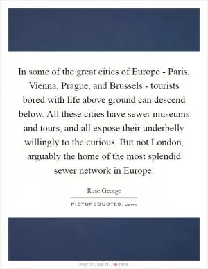 In some of the great cities of Europe - Paris, Vienna, Prague, and Brussels - tourists bored with life above ground can descend below. All these cities have sewer museums and tours, and all expose their underbelly willingly to the curious. But not London, arguably the home of the most splendid sewer network in Europe Picture Quote #1