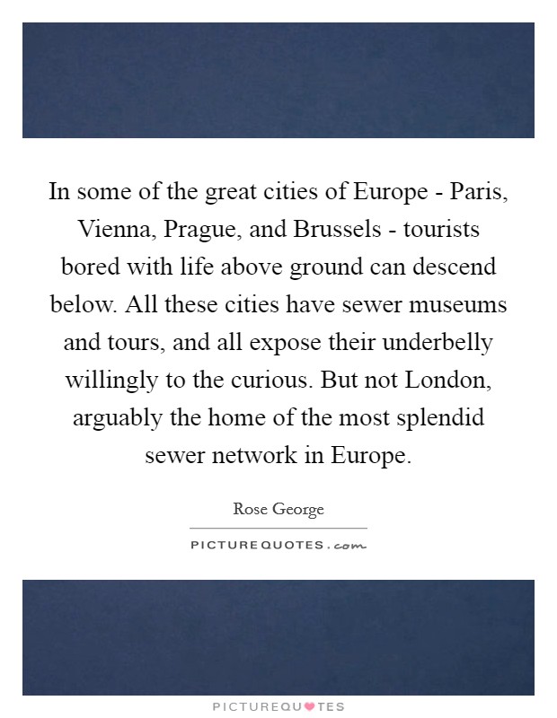 In some of the great cities of Europe - Paris, Vienna, Prague, and Brussels - tourists bored with life above ground can descend below. All these cities have sewer museums and tours, and all expose their underbelly willingly to the curious. But not London, arguably the home of the most splendid sewer network in Europe. Picture Quote #1