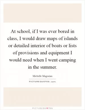 At school, if I was ever bored in class, I would draw maps of islands or detailed interior of boats or lists of provisions and equipment I would need when I went camping in the summer Picture Quote #1