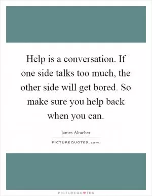 Help is a conversation. If one side talks too much, the other side will get bored. So make sure you help back when you can Picture Quote #1