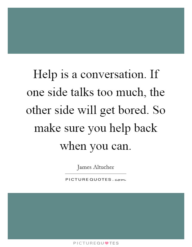 Help is a conversation. If one side talks too much, the other side will get bored. So make sure you help back when you can. Picture Quote #1