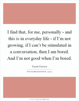 I find that, for me, personally - and this is in everyday life - if I’m not growing, if I can’t be stimulated in a conversation, then I am bored. And I’m not good when I’m bored Picture Quote #1