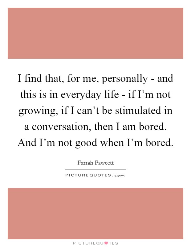 I find that, for me, personally - and this is in everyday life - if I'm not growing, if I can't be stimulated in a conversation, then I am bored. And I'm not good when I'm bored. Picture Quote #1
