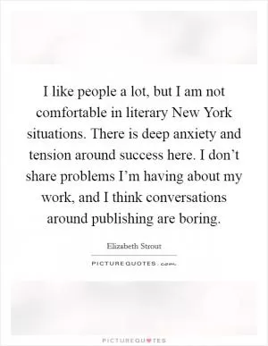I like people a lot, but I am not comfortable in literary New York situations. There is deep anxiety and tension around success here. I don’t share problems I’m having about my work, and I think conversations around publishing are boring Picture Quote #1
