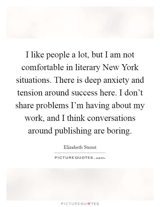 I like people a lot, but I am not comfortable in literary New York situations. There is deep anxiety and tension around success here. I don't share problems I'm having about my work, and I think conversations around publishing are boring. Picture Quote #1