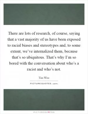 There are lots of research, of course, saying that a vast majority of us have been exposed to racial biases and stereotypes and, to some extent, we’ve internalized them, because that’s so ubiquitous. That’s why I’m so bored with the conversation about who’s a racist and who’s not Picture Quote #1