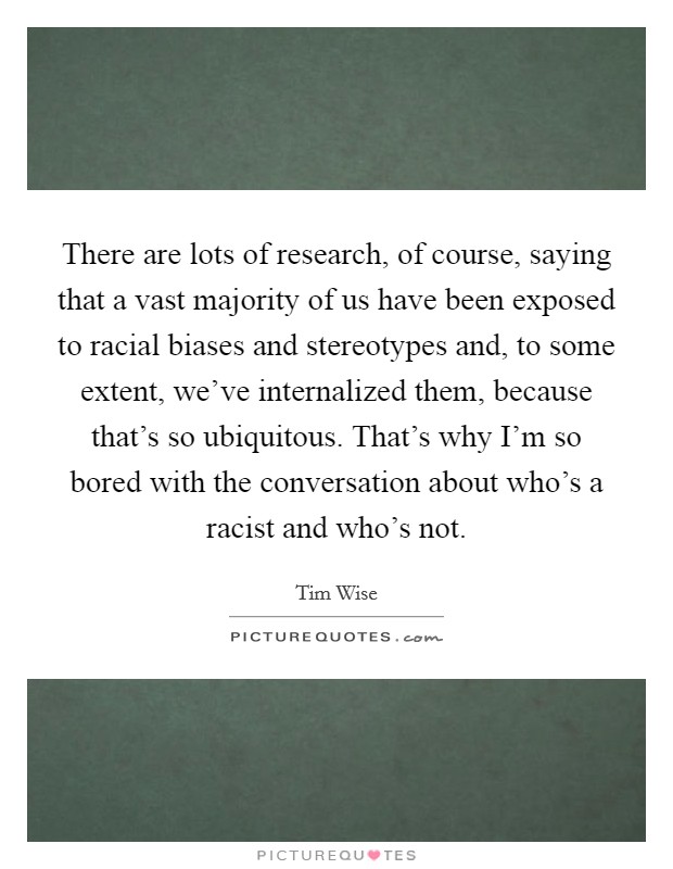 There are lots of research, of course, saying that a vast majority of us have been exposed to racial biases and stereotypes and, to some extent, we've internalized them, because that's so ubiquitous. That's why I'm so bored with the conversation about who's a racist and who's not. Picture Quote #1