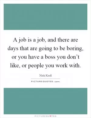 A job is a job, and there are days that are going to be boring, or you have a boss you don’t like, or people you work with Picture Quote #1