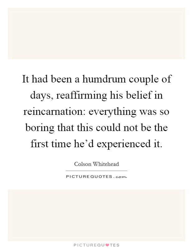 It had been a humdrum couple of days, reaffirming his belief in reincarnation: everything was so boring that this could not be the first time he'd experienced it. Picture Quote #1