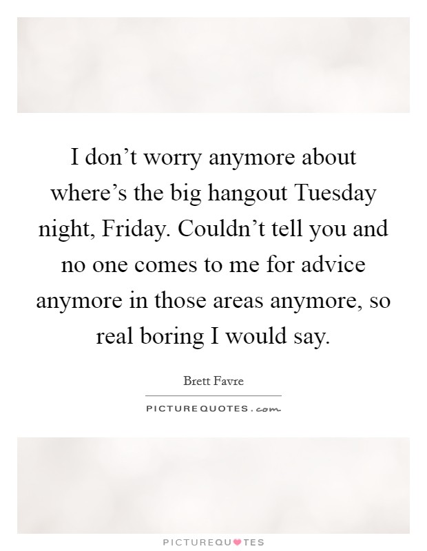 I don't worry anymore about where's the big hangout Tuesday night, Friday. Couldn't tell you and no one comes to me for advice anymore in those areas anymore, so real boring I would say. Picture Quote #1