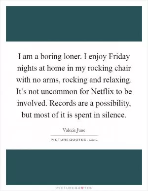 I am a boring loner. I enjoy Friday nights at home in my rocking chair with no arms, rocking and relaxing. It’s not uncommon for Netflix to be involved. Records are a possibility, but most of it is spent in silence Picture Quote #1