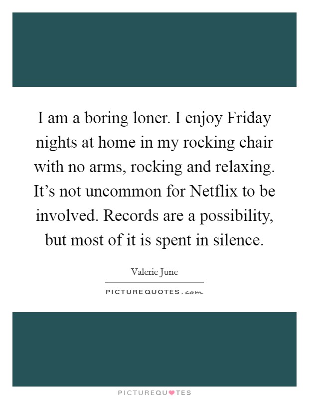 I am a boring loner. I enjoy Friday nights at home in my rocking chair with no arms, rocking and relaxing. It's not uncommon for Netflix to be involved. Records are a possibility, but most of it is spent in silence. Picture Quote #1