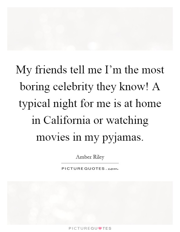 My friends tell me I'm the most boring celebrity they know! A typical night for me is at home in California or watching movies in my pyjamas. Picture Quote #1