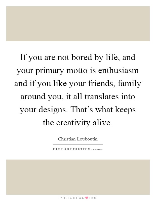 If you are not bored by life, and your primary motto is enthusiasm and if you like your friends, family around you, it all translates into your designs. That’s what keeps the creativity alive Picture Quote #1