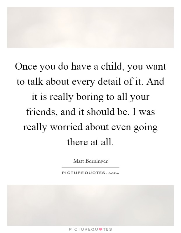 Once you do have a child, you want to talk about every detail of it. And it is really boring to all your friends, and it should be. I was really worried about even going there at all. Picture Quote #1