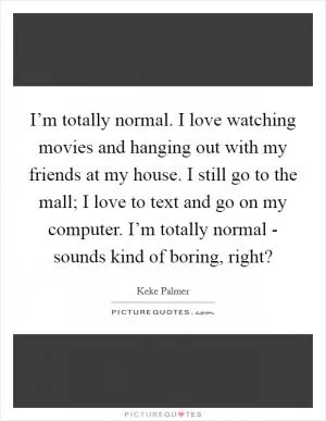 I’m totally normal. I love watching movies and hanging out with my friends at my house. I still go to the mall; I love to text and go on my computer. I’m totally normal - sounds kind of boring, right? Picture Quote #1