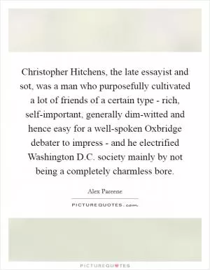 Christopher Hitchens, the late essayist and sot, was a man who purposefully cultivated a lot of friends of a certain type - rich, self-important, generally dim-witted and hence easy for a well-spoken Oxbridge debater to impress - and he electrified Washington D.C. society mainly by not being a completely charmless bore Picture Quote #1