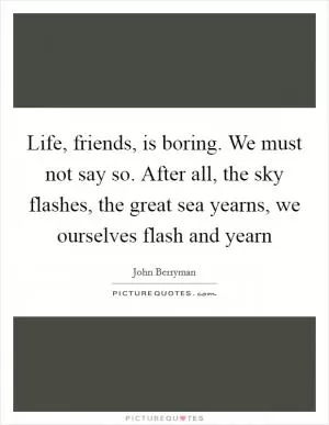 Life, friends, is boring. We must not say so. After all, the sky flashes, the great sea yearns, we ourselves flash and yearn Picture Quote #1