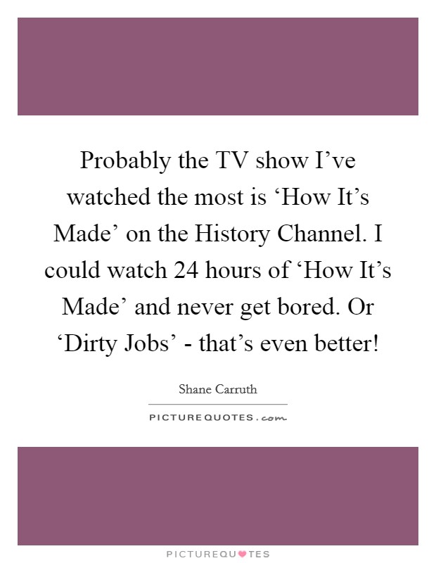 Probably the TV show I've watched the most is ‘How It's Made' on the History Channel. I could watch 24 hours of ‘How It's Made' and never get bored. Or ‘Dirty Jobs' - that's even better! Picture Quote #1