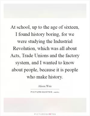 At school, up to the age of sixteen, I found history boring, for we were studying the Industrial Revolution, which was all about Acts, Trade Unions and the factory system, and I wanted to know about people, because it is people who make history Picture Quote #1