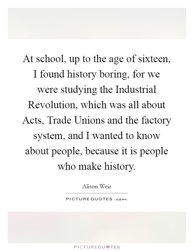 At school, up to the age of sixteen, I found history boring, for we were studying the Industrial Revolution, which was all about Acts, Trade Unions and the factory system, and I wanted to know about people, because it is people who make history. Picture Quote #1