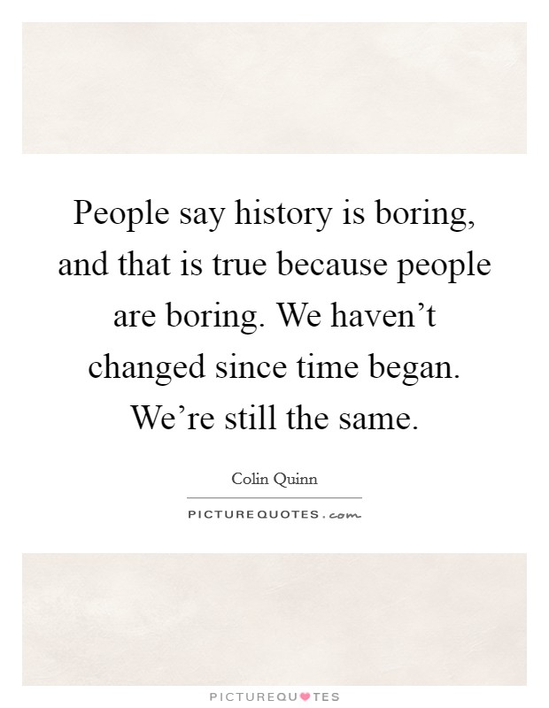 People say history is boring, and that is true because people are boring. We haven't changed since time began. We're still the same. Picture Quote #1