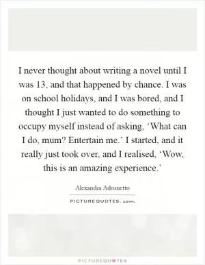 I never thought about writing a novel until I was 13, and that happened by chance. I was on school holidays, and I was bored, and I thought I just wanted to do something to occupy myself instead of asking, ‘What can I do, mum? Entertain me.’ I started, and it really just took over, and I realised, ‘Wow, this is an amazing experience.’ Picture Quote #1