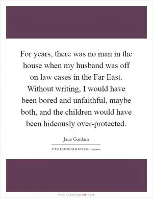 For years, there was no man in the house when my husband was off on law cases in the Far East. Without writing, I would have been bored and unfaithful, maybe both, and the children would have been hideously over-protected Picture Quote #1