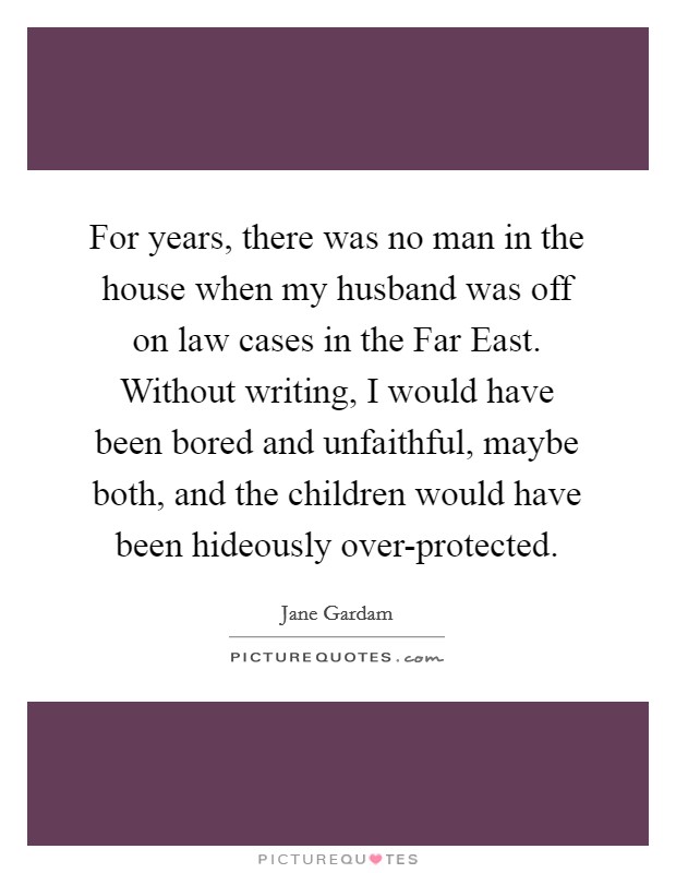 For years, there was no man in the house when my husband was off on law cases in the Far East. Without writing, I would have been bored and unfaithful, maybe both, and the children would have been hideously over-protected. Picture Quote #1
