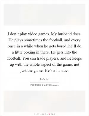 I don’t play video games. My husband does. He plays sometimes the football, and every once in a while when he gets bored, he’ll do a little boxing in there. He gets into the football. You can trade players, and he keeps up with the whole aspect of the game, not just the game. He’s a fanatic Picture Quote #1