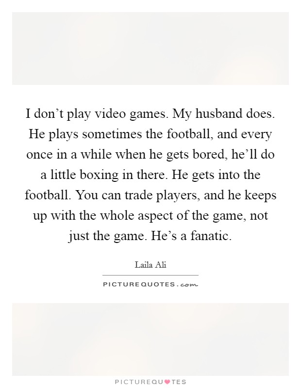 I don't play video games. My husband does. He plays sometimes the football, and every once in a while when he gets bored, he'll do a little boxing in there. He gets into the football. You can trade players, and he keeps up with the whole aspect of the game, not just the game. He's a fanatic. Picture Quote #1