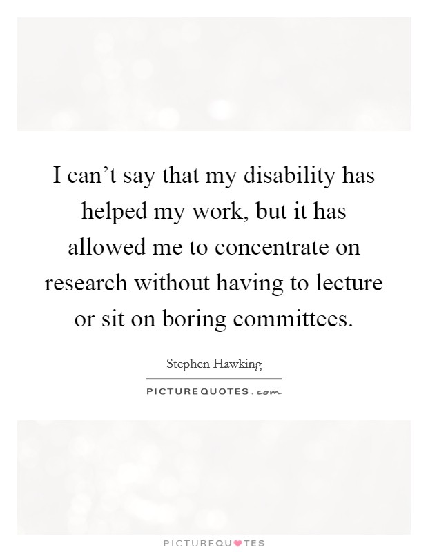 I can't say that my disability has helped my work, but it has allowed me to concentrate on research without having to lecture or sit on boring committees. Picture Quote #1