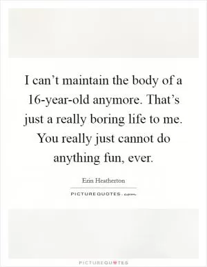 I can’t maintain the body of a 16-year-old anymore. That’s just a really boring life to me. You really just cannot do anything fun, ever Picture Quote #1