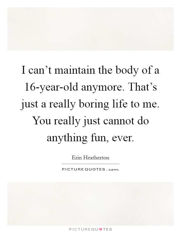 I can't maintain the body of a 16-year-old anymore. That's just a really boring life to me. You really just cannot do anything fun, ever. Picture Quote #1