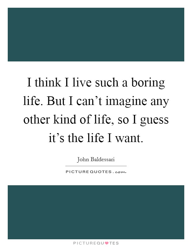 I think I live such a boring life. But I can't imagine any other kind of life, so I guess it's the life I want. Picture Quote #1