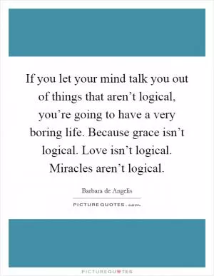 If you let your mind talk you out of things that aren’t logical, you’re going to have a very boring life. Because grace isn’t logical. Love isn’t logical. Miracles aren’t logical Picture Quote #1
