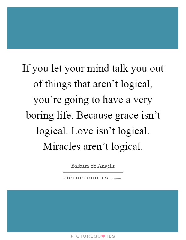 If you let your mind talk you out of things that aren't logical, you're going to have a very boring life. Because grace isn't logical. Love isn't logical. Miracles aren't logical. Picture Quote #1