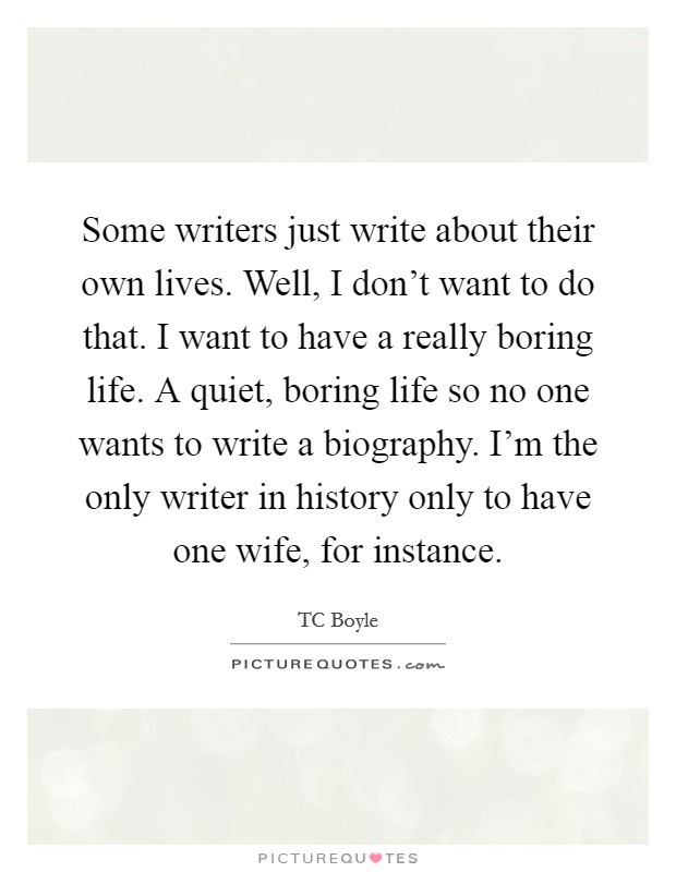 Some writers just write about their own lives. Well, I don't want to do that. I want to have a really boring life. A quiet, boring life so no one wants to write a biography. I'm the only writer in history only to have one wife, for instance. Picture Quote #1