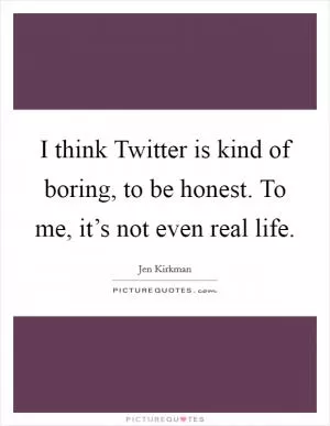 I think Twitter is kind of boring, to be honest. To me, it’s not even real life Picture Quote #1