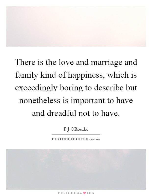 There is the love and marriage and family kind of happiness, which is exceedingly boring to describe but nonetheless is important to have and dreadful not to have. Picture Quote #1