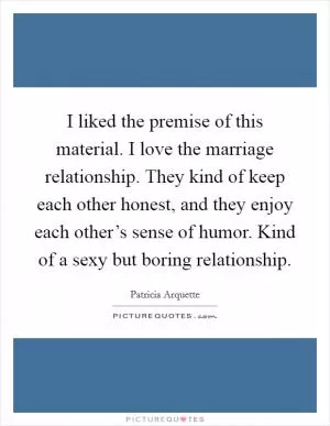 I liked the premise of this material. I love the marriage relationship. They kind of keep each other honest, and they enjoy each other’s sense of humor. Kind of a sexy but boring relationship Picture Quote #1