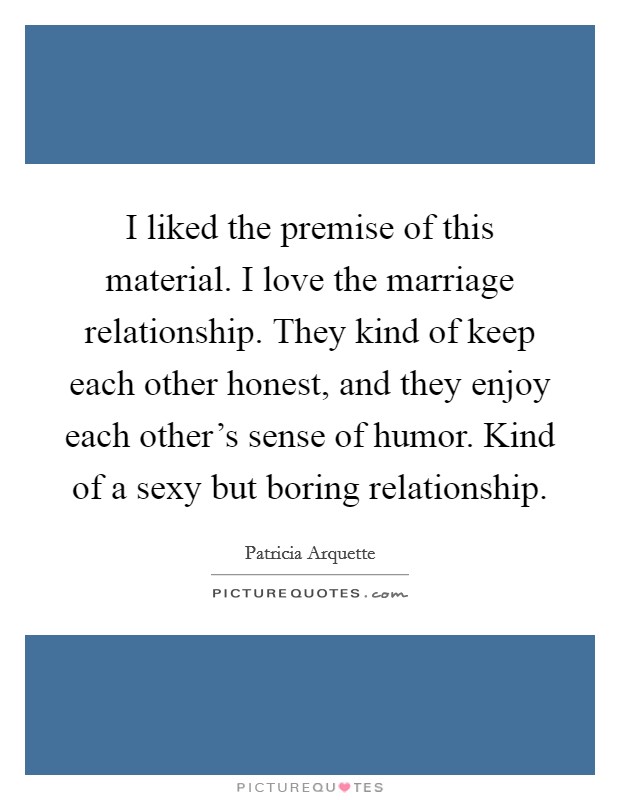 I liked the premise of this material. I love the marriage relationship. They kind of keep each other honest, and they enjoy each other's sense of humor. Kind of a sexy but boring relationship. Picture Quote #1
