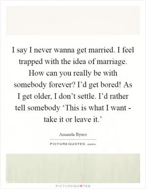 I say I never wanna get married. I feel trapped with the idea of marriage. How can you really be with somebody forever? I’d get bored! As I get older, I don’t settle. I’d rather tell somebody ‘This is what I want - take it or leave it.’ Picture Quote #1