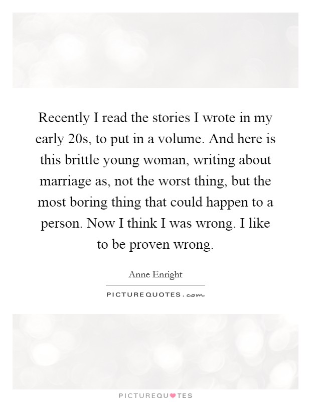 Recently I read the stories I wrote in my early 20s, to put in a volume. And here is this brittle young woman, writing about marriage as, not the worst thing, but the most boring thing that could happen to a person. Now I think I was wrong. I like to be proven wrong. Picture Quote #1