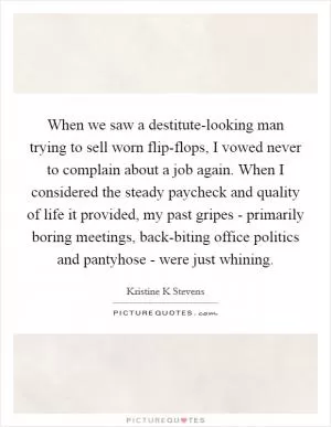 When we saw a destitute-looking man trying to sell worn flip-flops, I vowed never to complain about a job again. When I considered the steady paycheck and quality of life it provided, my past gripes - primarily boring meetings, back-biting office politics and pantyhose - were just whining Picture Quote #1