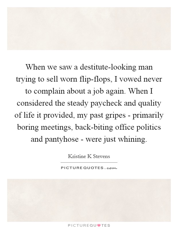 When we saw a destitute-looking man trying to sell worn flip-flops, I vowed never to complain about a job again. When I considered the steady paycheck and quality of life it provided, my past gripes - primarily boring meetings, back-biting office politics and pantyhose - were just whining. Picture Quote #1