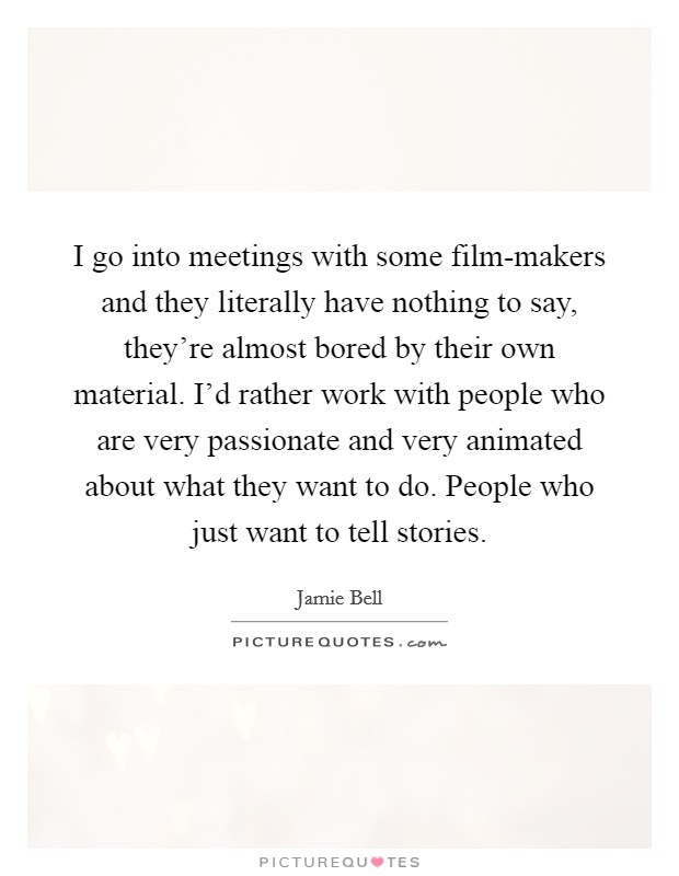 I go into meetings with some film-makers and they literally have nothing to say, they're almost bored by their own material. I'd rather work with people who are very passionate and very animated about what they want to do. People who just want to tell stories. Picture Quote #1